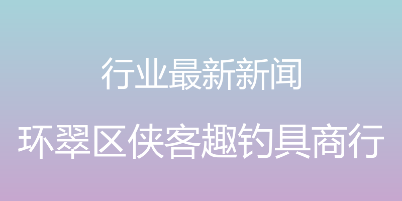 行业最新新闻 - 环翠区侠客趣钓具商行